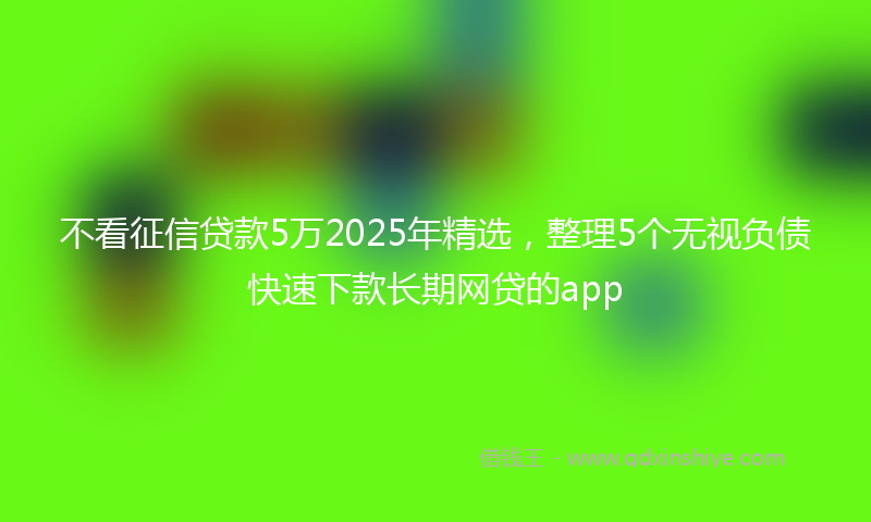 不看征信贷款5万2025年精选，整理5个无视负债快速下款长期网贷的app