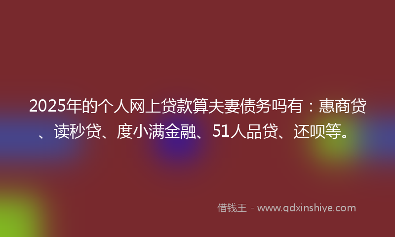 2025年的个人网上贷款算夫妻债务吗有：惠商贷、读秒贷、度小满金融、51人品贷、还呗等。