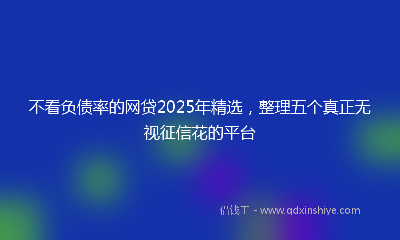 不看负债率的网贷2025年精选，整理五个真正无视征信花的平台