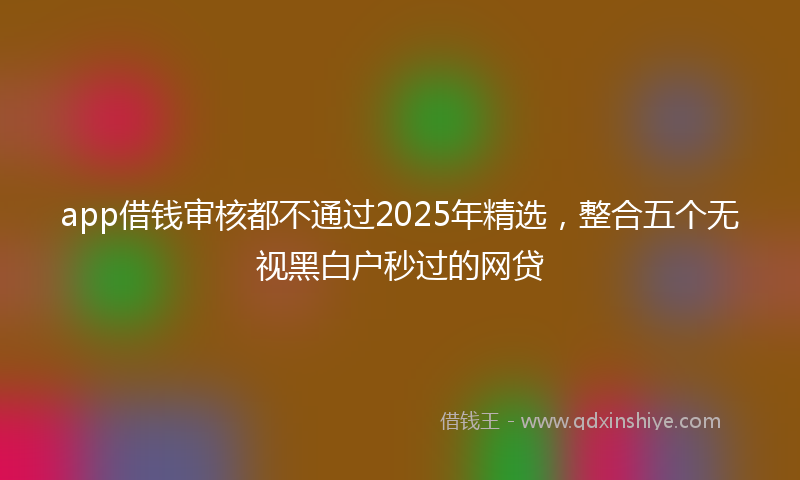 app借钱审核都不通过2025年精选，整合五个无视黑白户秒过的网贷
