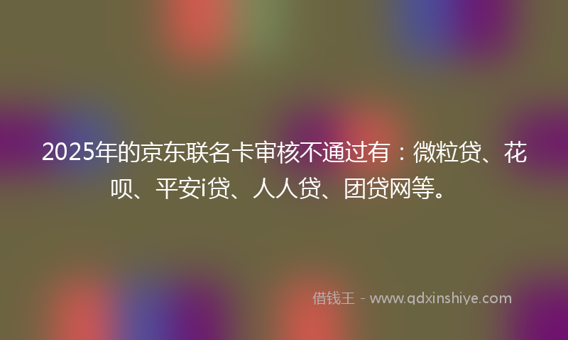 2025年的京东联名卡审核不通过有：微粒贷、花呗、平安i贷、人人贷、团贷网等。