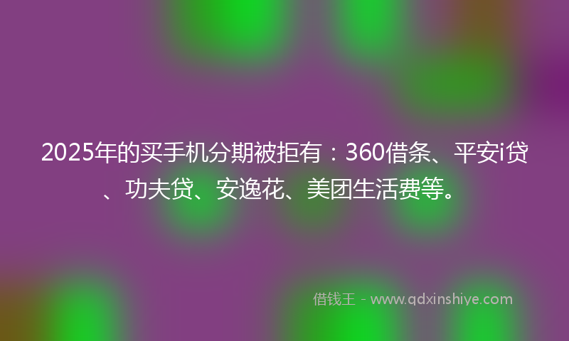 2025年的买手机分期被拒有：360借条、平安i贷、功夫贷、安逸花、美团生活费等。
