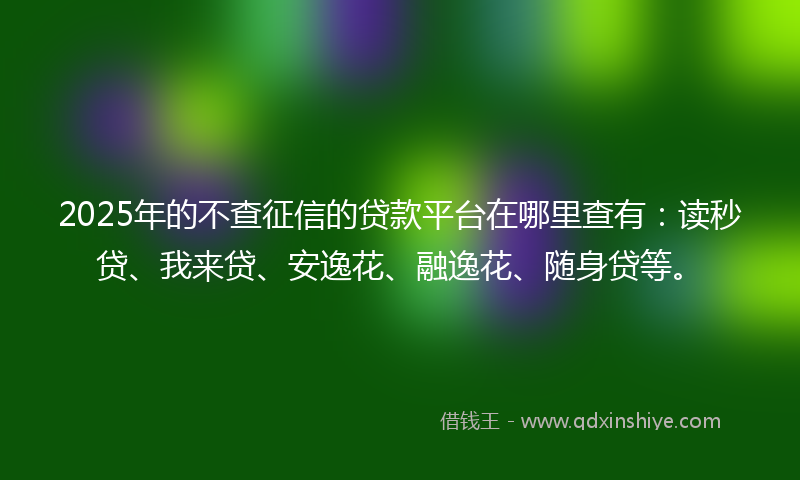 2025年的不查征信的贷款平台在哪里查有：读秒贷、我来贷、安逸花、融逸花、随身贷等。