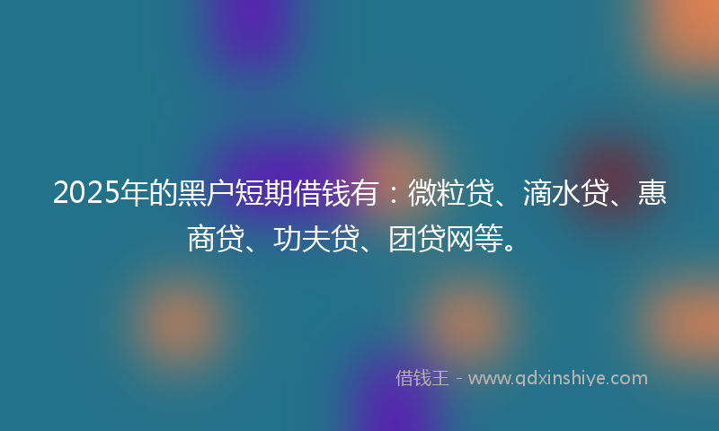 2025年的黑户短期借钱有：微粒贷、滴水贷、惠商贷、功夫贷、团贷网等。