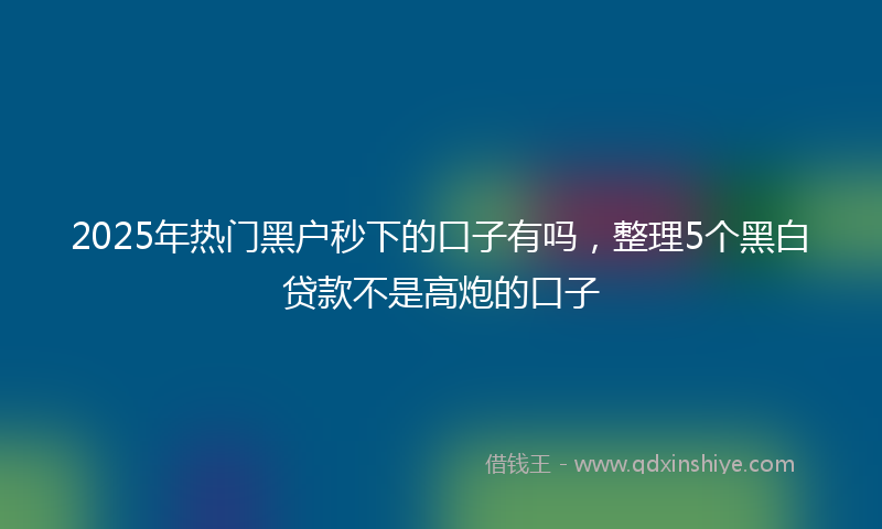 2025年热门黑户秒下的口子有吗，整理5个黑白贷款不是高炮的口子