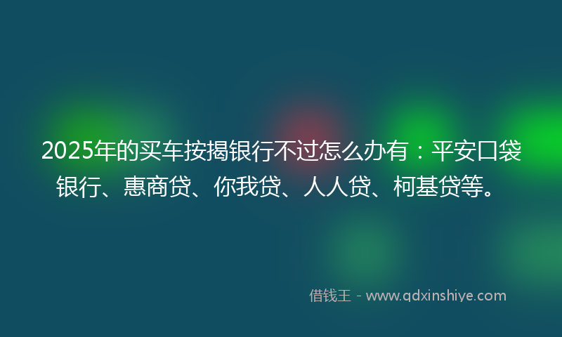 2025年的买车按揭银行不过怎么办有：平安口袋银行、惠商贷、你我贷、人人贷、柯基贷等。