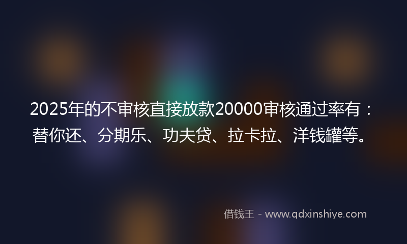 2025年的不审核直接放款20000审核通过率有：替你还、分期乐、功夫贷、拉卡拉、洋钱罐等。