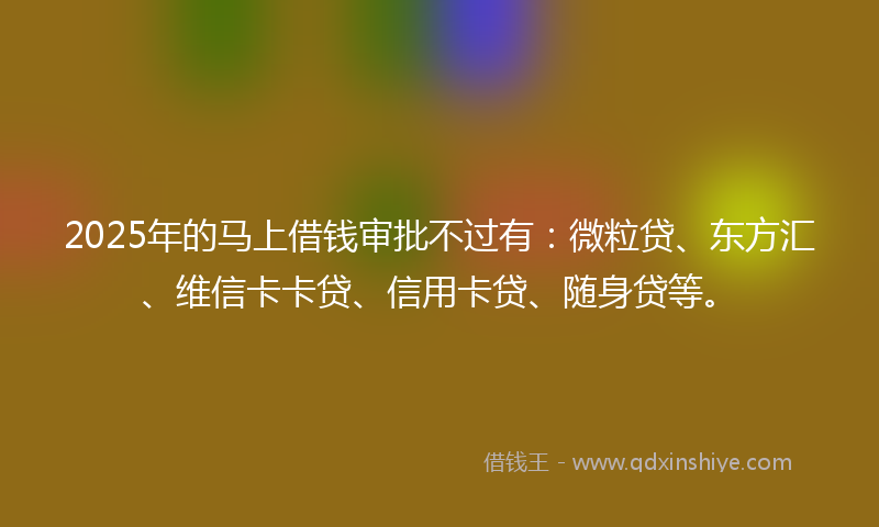 2025年的马上借钱审批不过有：微粒贷、东方汇、维信卡卡贷、信用卡贷、随身贷等。