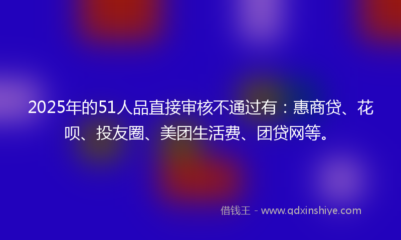 2025年的51人品直接审核不通过有：惠商贷、花呗、投友圈、美团生活费、团贷网等。