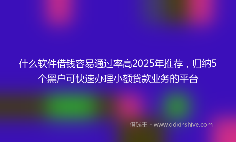 什么软件借钱容易通过率高2025年推荐，归纳5个黑户可快速办理小额贷款业务的平台