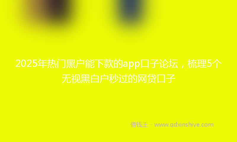 2025年热门黑户能下款的app口子论坛，梳理5个无视黑白户秒过的网贷口子