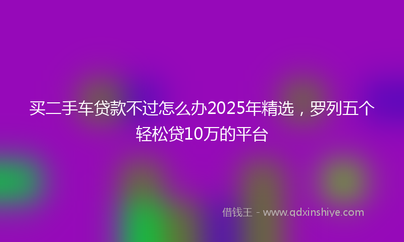 买二手车贷款不过怎么办2025年精选，罗列五个轻松贷10万的平台