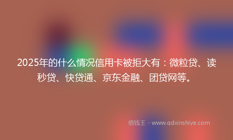 2025年的什么情况信用卡被拒大有：微粒贷、读秒贷、快贷通、京东金融、团贷网等。