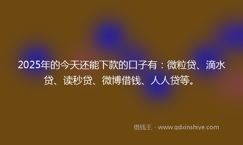 2025年的今天还能下款的口子有：微粒贷、滴水贷、读秒贷、微博借钱、人人贷等。