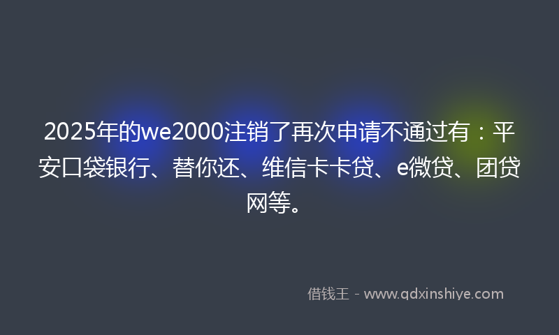 2025年的we2000注销了再次申请不通过有：平安口袋银行、替你还、维信卡卡贷、e微贷、团贷网等。