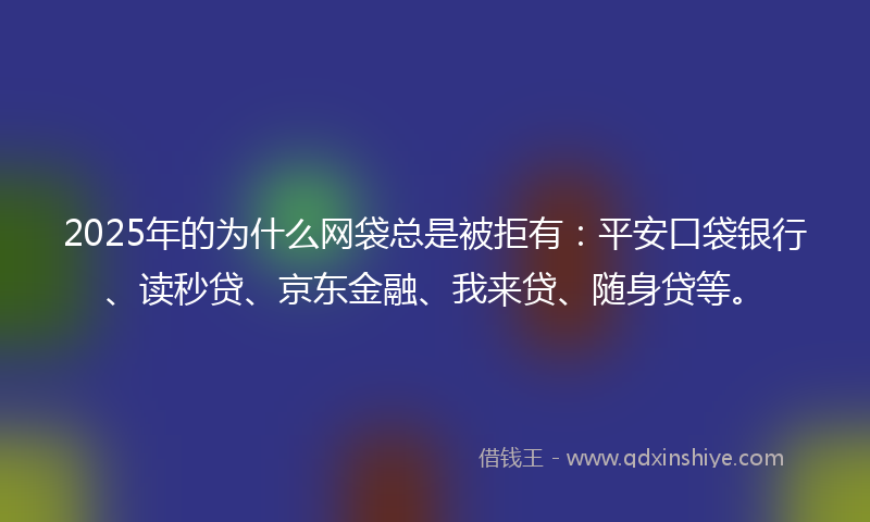 2025年的为什么网袋总是被拒有：平安口袋银行、读秒贷、京东金融、我来贷、随身贷等。