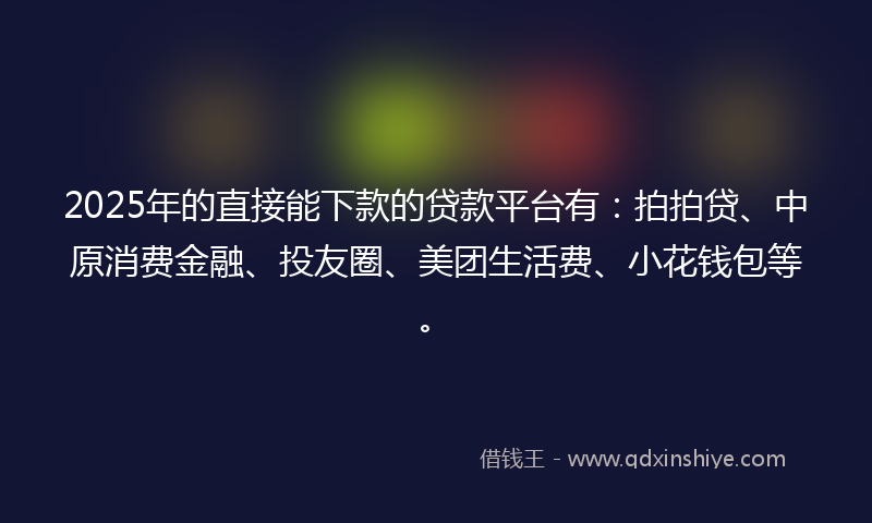2025年的直接能下款的贷款平台有：拍拍贷、中原消费金融、投友圈、美团生活费、小花钱包等。