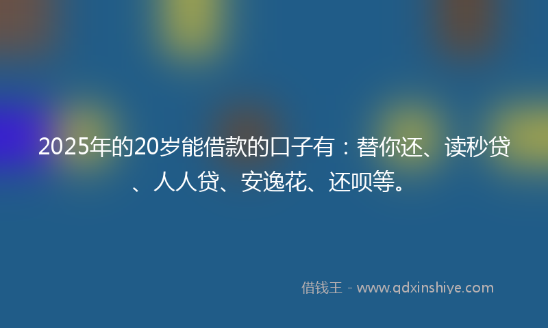 2025年的20岁能借款的口子有：替你还、读秒贷、人人贷、安逸花、还呗等。