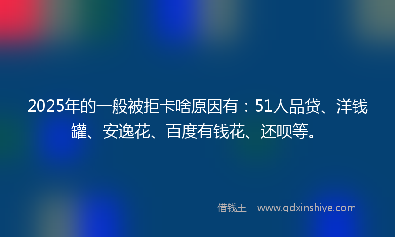 2025年的一般被拒卡啥原因有：51人品贷、洋钱罐、安逸花、百度有钱花、还呗等。