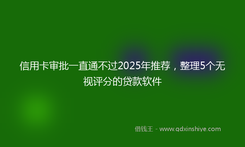 信用卡审批一直通不过2025年推荐，整理5个无视评分的贷款软件