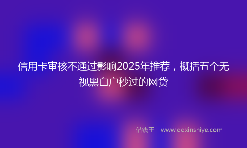 信用卡审核不通过影响2025年推荐，概括五个无视黑白户秒过的网贷