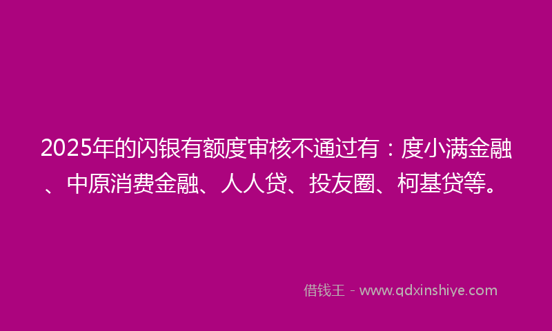 2025年的闪银有额度审核不通过有：度小满金融、中原消费金融、人人贷、投友圈、柯基贷等。