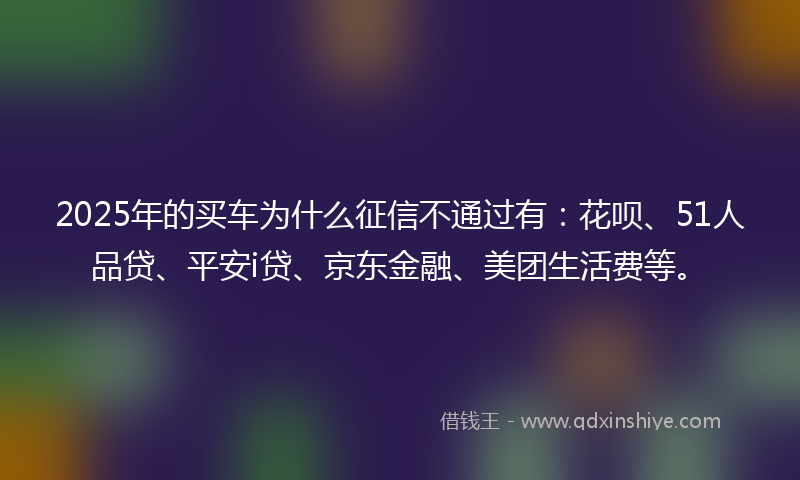 2025年的买车为什么征信不通过有：花呗、51人品贷、平安i贷、京东金融、美团生活费等。