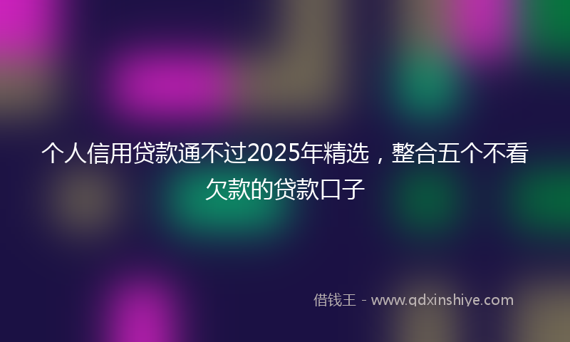个人信用贷款通不过2025年精选，整合五个不看欠款的贷款口子