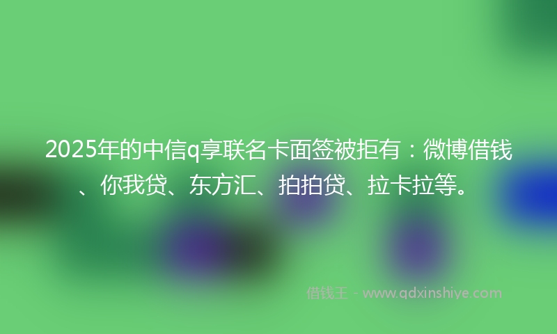 2025年的中信q享联名卡面签被拒有：微博借钱、你我贷、东方汇、拍拍贷、拉卡拉等。
