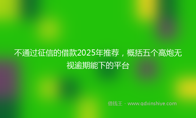 不通过征信的借款2025年推荐，概括五个高炮无视逾期能下的平台