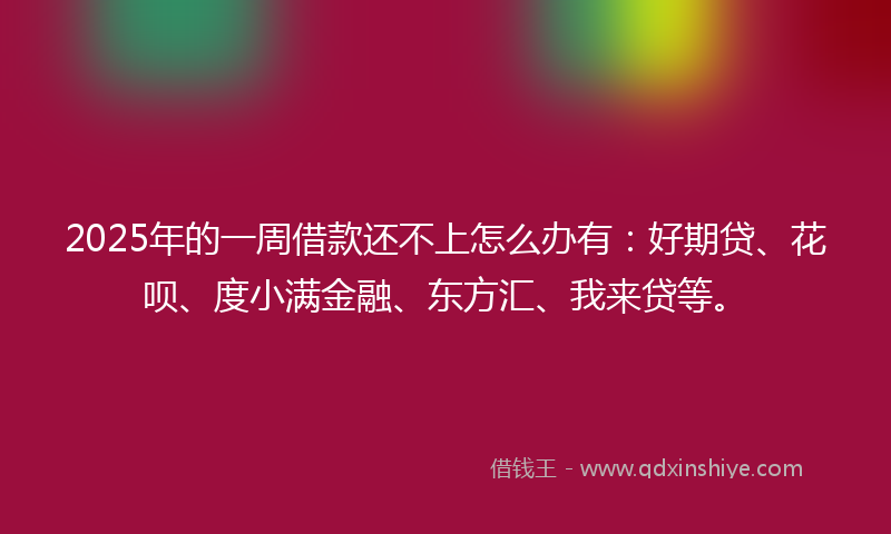 2025年的一周借款还不上怎么办有：好期贷、花呗、度小满金融、东方汇、我来贷等。