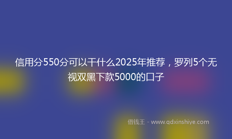 信用分550分可以干什么2025年推荐，罗列5个无视双黑下款5000的口子
