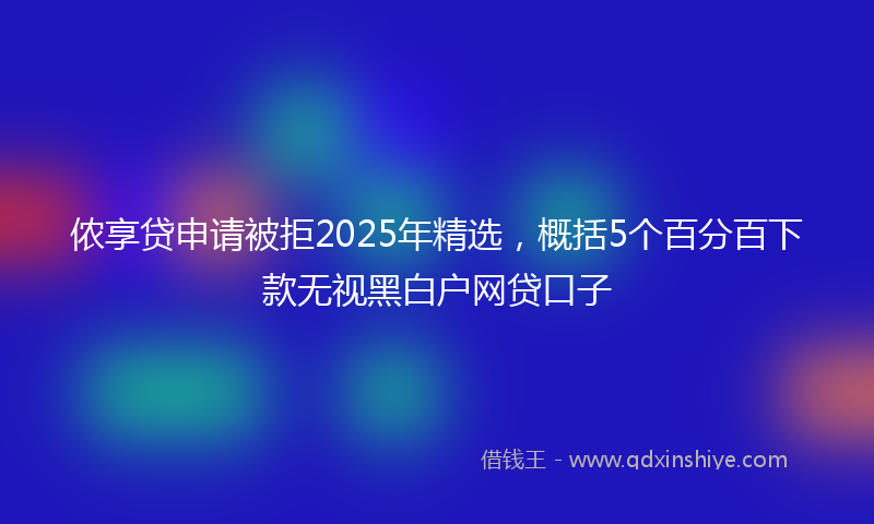 侬享贷申请被拒2025年精选，概括5个百分百下款无视黑白户网贷口子