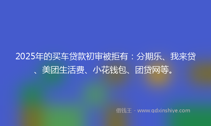 2025年的买车贷款初审被拒有：分期乐、我来贷、美团生活费、小花钱包、团贷网等。