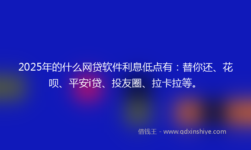 2025年的什么网贷软件利息低点有：替你还、花呗、平安i贷、投友圈、拉卡拉等。