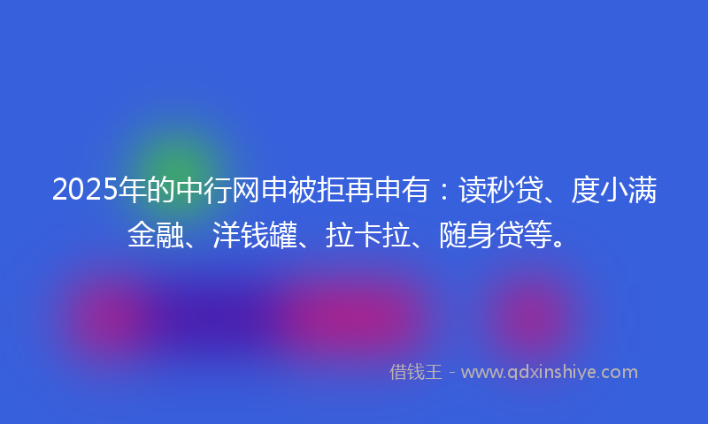 2025年的中行网申被拒再申有：读秒贷、度小满金融、洋钱罐、拉卡拉、随身贷等。