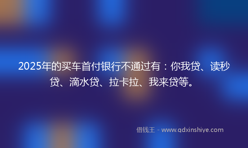 2025年的买车首付银行不通过有：你我贷、读秒贷、滴水贷、拉卡拉、我来贷等。