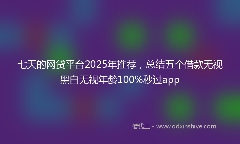 七天的网贷平台2025年推荐，总结五个借款无视黑白无视年龄100%秒过app