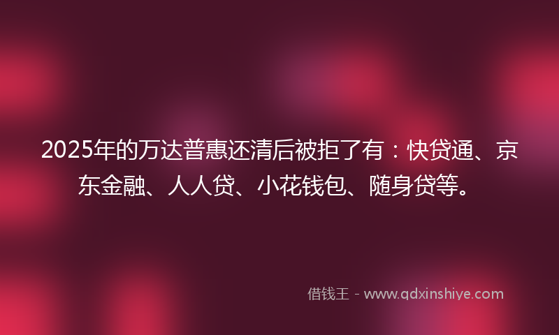 2025年的万达普惠还清后被拒了有：快贷通、京东金融、人人贷、小花钱包、随身贷等。