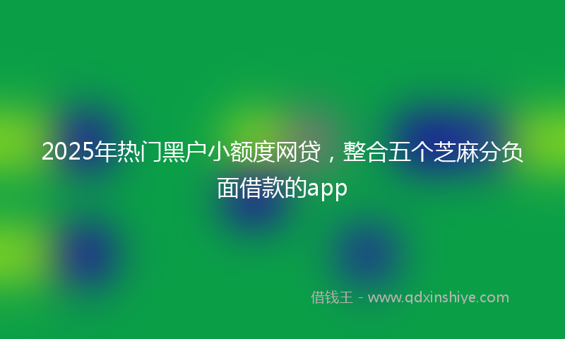 2025年热门黑户小额度网贷，整合五个芝麻分负面借款的app