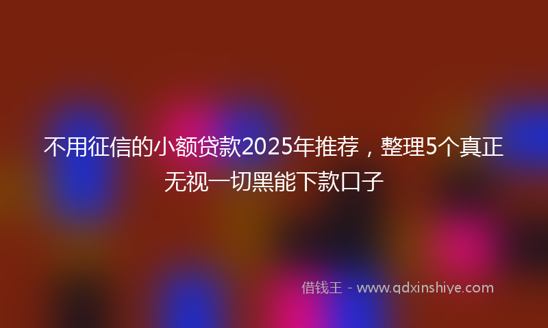 不用征信的小额贷款2025年推荐，整理5个真正无视一切黑能下款口子