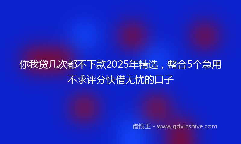 你我贷几次都不下款2025年精选，整合5个急用不求评分快借无忧的口子
