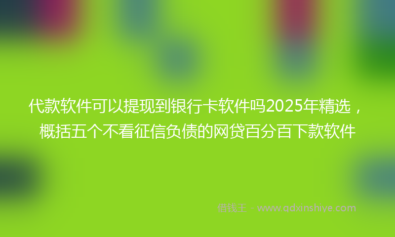 代款软件可以提现到银行卡软件吗2025年精选，概括五个不看征信负债的网贷百分百下款软件