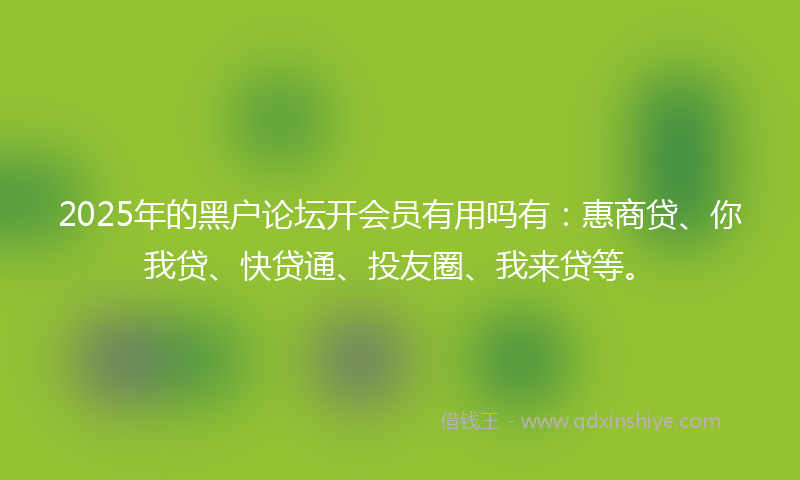 2025年的黑户论坛开会员有用吗有：惠商贷、你我贷、快贷通、投友圈、我来贷等。