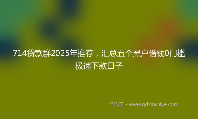 714贷款群2025年推荐，汇总五个黑户借钱0门槛极速下款口子