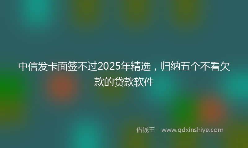 中信发卡面签不过2025年精选，归纳五个不看欠款的贷款软件
