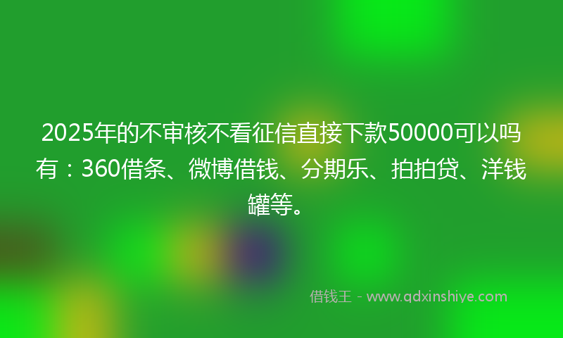 2025年的不审核不看征信直接下款50000可以吗有：360借条、微博借钱、分期乐、拍拍贷、洋钱罐等。