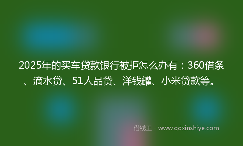 2025年的买车贷款银行被拒怎么办有：360借条、滴水贷、51人品贷、洋钱罐、小米贷款等。