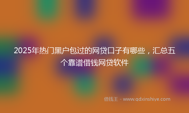 2025年热门黑户包过的网贷口子有哪些，汇总五个靠谱借钱网贷软件