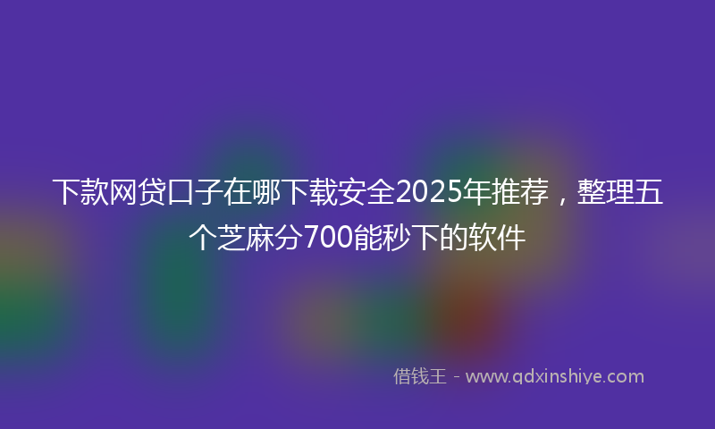下款网贷口子在哪下载安全2025年推荐，整理五个芝麻分700能秒下的软件